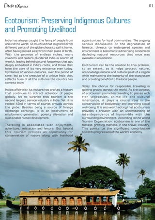 Ecotourism: Preserving Indigenous Cultures
and Promoting Livelihood
01
India has always caught the fancy of people from
around the world, so much so that migrants from
different parts of the globe chose to call it home,
after having moved away from their place of birth.
With the promise of endless riches, many
invaders and raiders plundered India in search of
wealth, leaving behind cultural footprints that got
deeply embedded in India's roots, and those that
form the core of its very existence even today.
Symbiosis of various cultures, over the period of
time, led to the creation of a unique India that
reects hues of all the cultures the country has
come to know.
India's affair with its visitors has crafted a history
that continues to attract attention of people
globally. It's no surprise that tourism is the
second largest service industry in India. Yet, it is
ranked 42nd in terms of tourist arrivals across
the globe. Besides being a source of foreign
exchange earnings, it is an instrument of
employment generation, poverty alleviation and
sustainable human development.
Travelling is associated with enjoyment,
adventure, relaxation and leisure. But beyond
this, tourism provides an opportunity for
conservation of nature along with livelihood
opportunities for local communities. The ongoing
serious discussions on the degradation of
forests, threats to endangered species and
environment is testimony to the rising concern on
depleting natural resources that once was
available in abundance.
Ecotourism can be the solution to this problem,
to an extent, as it helps protect nature,
acknowledge natural and cultural past of a region
while maintaining the integrity of the ecosystem
and providing benets to the local people.
Today, the chorus for responsible travelling is
gaining ground across the world. As the concept
of ecotourism promotes travelling to places with
rich vegetation, animal-life and cultural
inheritance, it plays a crucial role in the
conservation of biodiversity and improving social
well-being. It is also worth noting that ecotourism
provides a traveler with an understanding of
interdependency of human-life with the
surrounding environment. According to the World
Tourism Organization, ecotourism is one of the
fastest growing markets in the travel industry.
This points to the signicant contribution
towards progression of the world's economy.
 