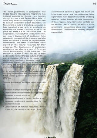 02
The Indian government in collaboration with
United Nations Development Programme has
initiated projects to develop rural tourism
through its sub brand 'Explore Rural India', of
which many are ecotourism projects. With a view
to maintain the sanctity of each destination, the
Government of India is promoting ecotourism in
less travelled areas with an emphasis on
controlling the number of tourists arrival to the
place. Yet, there is a lot that can be done. The
corporations, especially from the tourism sector,
can ensure development of ecotourism hubs
catering to the needs of the travelers, and also
serve as a source of income for regional people,
communities, and other stakeholders which
depend on the natural resources for their
existence. The development of ecotourism
destinations can also be a part of Corporate
Social Responsibility (CSR) initiatives. The
Ministry of Tourism in India has set up basic
guidelines to maintain the local culture, traditions
and is investing efforts in its conservation,
discouraging purchasing products made from
endangered species, restricting access to avoid
disturbing the ora and fauna, and advocating
environment protection.
It is suggested that all the stakeholders,
including corporations and communities, should
follow the laid guidelines to ensure conservation
of forest.
This can also lead to additional benets and help
in:
Increase in foreign exchange at a higher rateŸ
Promotion of natural infrastructures leading toŸ
increased economic activities
Regional development of the surrounding areaŸ
Increased employment opportunities for theŸ
local communities
Conservation of natural resources, henceŸ
preserving the identity of the target region
As ecotourism takes on a bigger role within the
Indian travel space, new destinations are being
explored and many destinations in India are being
added to the list. Further, with the development
of these regions, many inter-sector conicts can
be avoided. With concerted efforts from
government, corporations along with regional
communities, the ecotourism industry can grow
exponentially.
 