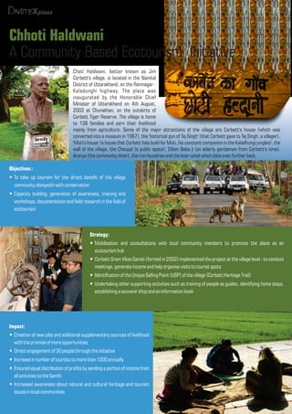 Chhoti Haldwani
A Community Based Ecotourism Initiative
Objectives:
To take up tourism for the direct benet of the villageŸ
communityalongwith withconservation
Capacity building, generation of awareness, training andŸ
workshops, documentation and eld research in the eld of
ecotourism
Choti Haldwani, better known as Jim
Corbett's village, is located in the Nainital
District of Uttarakhand, on the Ramnagar -
Kaladunghi highway. The place was
inaugurated by the Honorable Chief
Minister of Uttarakhand on 4th August,
2003 at Chunakhan, on the outskirts of
Corbett Tiger Reserve. The village is home
to 138 families and earn their livelihood
mainly from agriculture. Some of the major attractions of the village are Corbett's house (which was
converted into a museum in 1967), the 'historical gun of Tej Singh' (that Corbett gave to Tej Singh, a villager),
'Moti's house' (a house that Corbett help build for Moti, his constant companion in the Kaladhungi jungles), the
wall of the village, the Chaupal (a public space), Diben Baba ji (an elderly gentleman from Corbett's time),
Aranya (thecommunitydiner), the iron foundries and theboar canal whichdate even further back.
03
Strategy:
Mobilisation and consultations with local community members to promote the place as anŸ
ecotourism hub
Corbett Gram Vikas Samiti (formed in 2002) implemented the project at the village level - to conductŸ
meetings,generate incomeand help organise visitstotourist spots
Identication of theUnique SellingPoint (USP) of thevillage(Corbett Heritage Trail)Ÿ
Undertaking other supporting activities such as training of people as guides, identifying home stays,Ÿ
establishing a souvenir shop and an information kiosk
Impact:
Creation of new jobs and additional supplementary sources of livelihoodŸ
withthepromiseof more opportunities
Directengagement of 30 people through theinitiativeŸ
Increase in number of tourists tomorethan 1000 annuallyŸ
Ensured equal distribution of prots by sending a portion of income fromŸ
allactivitiestotheSamiti
Increased awareness about natural and cultural heritage and tourismŸ
issues in localcommunities
03
 