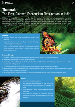 Thenmala
The First Planned Ecotourism Destination in India
04
Objectives:
To develop Thenmala dam and its surroundings as a major touristŸ
destination
To promote ecotourism on the basis of sound principles of ecologicalŸ
sustainability inthe surrounding areas
To have a well planned tourist destination with emphasis on sustainableŸ
tourism development so as to become a model for other destination
development programmes
ProcessandStrategy:
Discussionsamong localcommunitiesand civicauthorities tocontrolmass tourism in theoutskirts of the sanctuaryŸ
Establishment of the Thenmala Eco-Tourism Promotional SocietyŸ
Co-ordination with Forest Department, the Irrigation Department and Tourism Department for implementation of various activities inŸ
association witheach department
Private initiativesundertaken in surrounding areas such as providing accommodation, transportation facilityetc.Ÿ
Development of attractivetourist activitiessuch as trekking, bird watching trailsetc.through the institutionof Eco-development Committees/Ÿ
Participatory ForestManagement Committees
Organising environment impactassessment for the destination and the satellitespots by Kerala ForestResearchInstitute(KFRI)Ÿ
Impact :
Conservation of sensitiveecosystemsŸ
Made alternative livelihood available to local communitiesŸ
including 15 guides, reducing destruction and dependency on
forests
Ensured protection of forests from poachers and other illegalŸ
encroachers
Facilitated revenue generation for conservation of naturalŸ
resources for the benet of locals and enhanced ecotourism
experience
Situated at about 72 kms away from Thiruvananthapuram, Thenmala has gained popularity due to its
unique vistas, bio-diversity and functioning. This ecotourism destination is managed by Thenmala
Ecotourism Promotional Society, which is an undertaking of the Government of Kerala. It offers equal
opportunities for fun, adventure, leisure and learning the signicance and necessity of eco-friendly
measures for promoting tourism related activities.
 