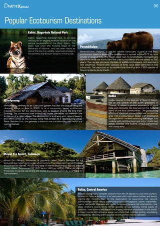 Mawlynnong
Mawlynnong, referred to as 'God's own garden' has won the title of being the
cleanest village in Asia in 2003. It is a community based ecotourism
initiative, known for its cleanliness, and is located around 90 kms from
Shillong. The community has collectively made the effort to maintain the
ambience of a clean village. The destination is endowed with natural beauty
and offers treks to the famous living root bridge at a neighbouring village
Riwai. Besides this, the getaway is home to natural balancing rock which is a
sight to behold.
05
Popular Ecotourism Destinations
Kabini, Nagarhole National Park
Kabini, Nagarhole National Park, is an ideal
setting for an eagerly awaited vacation on the
serene backwaters of the River Kabini. The
place was once the hunting lodge of the
Maharaja of Mysore, and has been rated as
one of the top ve wildlife resorts/eco lodge in
the world by the British Tattler's Travel Guide.
Parambikulam
Parambikulam, Palghat, a popular wildlife sanctuary, is one of the best
ecotourism spots in Kerala. The destination is spread across 277 sq. kms
amidst a range of hills. The region plays host to scientically managed teak
plantation while the Kannimara Teak tree is the tallest and the oldest at 350
years. The retreat attracts the likes of wildlife enthusiasts, bird watchers
and botanists. Around 250 species of birds have been identied in the
sanctuary. The place has an incredible oral diversity with 1320 species of
owering plants to its credit.
Hodka located in the district of Rann of Kutch,
lies at the centre of the Banni grassland in
Gujarat. It offers a perfect experience of rural
India and connects the tourists to the cultural
spirit of the local communities. The painstaking
efforts of the local communities has turned the
area into a picturesque locale with traditional
Bhungas (mud houses) adorning the village. It is
replete with architecture and arts, music and
dance, textiles and cuisine, unique panoramas
and topography.
Hodka
Misool Eco Resort, Indonesia, is popularly called Diver's Paradise for its
exclusive dive resort and conservation centre. It is cocooned in an archipelago
of uninhabited islands. At the very core of marine biodiversity lies the private
resort island. Surrounded by 1220 sq km (465 sq mi/300,000 acre) Marine
Protected Area the island and the scuba diving sites are truly a paradise for
marine lovers.
Misool Eco Resort, Indonesia
Belize's topography compels visitors from far off places to visit the country,
located in Central America. It is bestowed with vast water bodies and exotic
marine life. Visitors ock to the destination to experience the natural
surroundings which offers opportunity to explore lagoons, caves, waterfalls,
rivers, wetlands, channels and reefs. Unspoiled by external intervention, the
place shelters exotic birds, three species of sea turtles, three types of
dolphins, river otters and one of the largest manatee population in the world.
A major tourist attraction is water excursion that includes sailing, snorkeling
and kayaking, allowing divers access to the animal's native habitats.
Belize, Central America
 