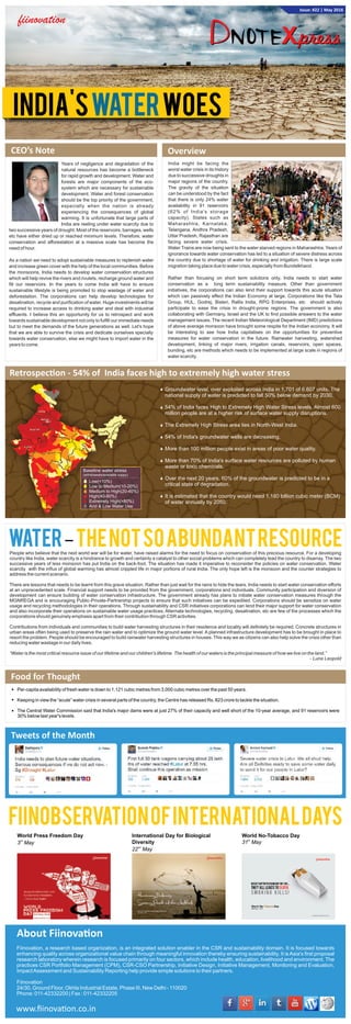 CEO’s Note
Years of negligence and degradation of the
natural resources has become a bottleneck
for rapid growth and development. Water and
forests are major components of the eco-
system which are necessary for sustainable
development. Water and forest conservation
should be the top priority of the government,
especially when the nation is already
experiencing the consequences of global
warming. It is unfortunate that large parts of
India are reeling under water scarcity due to
two successive years of drought. Most of the reservoirs, barrages, wells
etc have either dried up or reached minimum levels. Therefore, water
conservation and afforestation at a massive scale has become the
need of hour.
As a nation we need to adopt sustainable measures to replenish water
and increase green cover with the help of the local communities. Before
the monsoons, India needs to develop water conservation structures
which will help revive the rivers and rivulets, recharge ground water and
ﬁll our reservoirs. In the years to come India will have to ensure
sustainable lifestyle is being promoted to stop wastage of water and
deforestation. The corporations can help develop technologies for
desalination, recycle and puriﬁcation of water. Huge investments will be
required to increase access to drinking water and deal with industrial
efﬂuents. I believe this an opportunity for us to retrospect and work
towards sustainable development not only to fulﬁll our immediate needs
but to meet the demands of the future generations as well. Let's hope
that we are able to survive the crisis and dedicate ourselves specially
towards water conservation, else we might have to import water in the
years to come.
Overview
India might be facing the
worst water crisis in its history
due to successive droughts in
major regions of the country.
The gravity of the situation
can be understood by the fact
that there is only 24% water
availability in 91 reservoirs
(62% of India's storage
capacity). States such as
Maharashtra, Karnataka,
Telangana, Andhra Pradesh,
Uttar Pradesh, Rajasthan are
facing severe water crisis.
Water Trains are now being sent to the water starved regions in Maharashtra. Years of
ignorance towards water conservation has led to a situation of severe distress across
the country due to shortage of water for drinking and irrigation. There is large scale
migration taking place due to water crisis, especially from Bundelkhand.
Rather than focusing on short term solutions only, India needs to start water
conservation as a long term sustainability measure. Other than government
initiatives, the corporations can also lend their support towards this acute situation
which can passively effect the Indian Economy at large. Corporations like the Tata
Group, HUL, Godrej, Bisleri, Rallis India, RPG Enterprises, etc should actively
participate to ease the crisis in drought-prone regions. The government is also
collaborating with Germany, Israel and the UK to ﬁnd possible answers to the water
management issues. The recent Indian Meteorological Department (IMD) predictions
of above average monsoon have brought some respite for the Indian economy. It will
be interesting to see how India capitalises on the opportunities for preventive
measures for water conservation in the future. Rainwater harvesting, watershed
development, linking of major rivers, irrigation canals, reservoirs, open spaces,
bunding, etc are methods which needs to be implemented at large scale in regions of
water scarcity.
Retrospec on - 54% of India faces high to extremely high water stress
Baseline water stress
(withdrawals/available suppy)
Low(<10%)
Low to Medium(10-20%)
Medium to High(20-40%)
High(40-80%)
Extremely High(>80%)
Arid & Low Water Use
Groundwater level, over exploited across India in 1,701 of 6,607 units. The
national supply of water is predicted to fall 50% below demand by 2030.
54% of India faces High to Extremely High Water Stress levels. Almost 600
million people are at a higher risk of surface water supply disruptions.
The Extremely High Stress area lies in North-West India.
54% of India's groundwater wells are decreasing.
More than 100 million people exist in areas of poor water quality.
More than 70% of India's surface water resources are polluted by human
waste or toxic chemicals.
Over the next 20 years, 60% of the groundwater is predicted to be in a
critical state of degradation.
It is estimated that the country would need 1,180 billion cubic meter (BCM)
of water annually by 2050.
Water–TheNotSoAbundantResourcePeople who believe that the next world war will be for water, have raised alarms for the need to focus on conservation of this precious resource. For a developing
country like India, water scarcity is a hindrance to growth and certainly a catalyst to other social problems which can completely lead the country to disarray. The two
successive years of less monsoon has put India on the back-foot. The situation has made it imperative to reconsider the policies on water conservation. Water
scarcity with the inﬂux of global warming has almost crippled life in major portions of rural India. The only hope left is the monsoon and the counter strategies to
address the current scenario.
There are lessons that needs to be learnt from this grave situation. Rather than just wait for the rains to hide the tears, India needs to start water conservation efforts
at an unprecedented scale. Financial support needs to be provided from the government, corporations and individuals. Community participation and diversion of
development can ensure building of water conservation infrastructure. The government already has plans to initiate water conservation measures through the
MGNREGA and is encouraging Public-Private-Partnership projects to ensure that such initiatives can be expedited. Corporations should be sensitize on water
usage and recycling methodologies in their operations. Through sustainability and CSR initiatives corporations can lend their major support for water conservation
and also incorporate their operations on sustainable water usage practices. Alternate technologies, recycling, desalination, etc are few of the processes which the
corporations should genuinely emphasis apart from their contribution through CSR activities.
Contributions from individuals and communities to build water harvesting structures in their residence and locality will deﬁnitely be required. Concrete structures in
urban areas often being used to preserve the rain water and to optimize the ground water level. A planned infrastructure development has to be brought in place to
resort the problem. People should be encouraged to build rainwater harvesting structures in houses. This way we as citizens can also help solve the crisis other than
reducing water wastage in our daily lives.
“Water is the most critical resource issue of our lifetime and our children's lifetime. The health of our waters is the principal measure of how we live on the land.”
- Luna Leopold
Food for Thought
Per-capita availability of fresh water is down to 1,121 cubic metres from 3,000 cubic metres over the past 50 years.
Keeping in view the “acute” water crisis in several parts of the country, the Centre has released Rs. 823 crore to tackle the situation.
The Central Water Commission said that India's major dams were at just 27% of their capacity and well short of the 10-year average, and 91 reservoirs were
30% below last year's levels.
Tweets of the Month
Fiinovation, a research based organization, is an integrated solution enabler in the CSR and sustainability domain. It is focused towards
enhancing quality across organizational value chain through meaningful innovation thereby ensuring sustainability. It isAsia's ﬁrst proposal
research laboratory wherein research is focused primarily on four sectors, which include health, education, livelihood and environment. The
practices CSR Portfolio Management (CPM), CSR-CSO Partnership, Initiative Design, Initiative Management, Monitoring and Evaluation,
ImpactAssessment and Sustainability Reporting help provide simple solutions to their partners.
Fiinovation
24/30, Ground Floor, Okhla Industrial Estate, Phase III, New Delhi - 110020
Phone: 011-42332200 | Fax : 011-42332205
About Fiinova on
FiinobservationofInternationalDays
World No-Tobacco Day
st
31 May
World Press Freedom Day
rd
3 May
International Day for Biological
Diversity
nd
22 May
www.ﬁinova on.co.in
India's WoesWater
Issue: #22 | May 2016
 