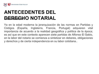ANTECEDENTES DEL
DERECHO NOTARIAL
Edad moderna
Ya en la edad moderna la jerarquización de las normas en Partidas y
Códigos (España, Inglaterra, Francia, Portugal) adquieren vital
importancia de acuerdo a la realidad geográfica y política de la época;
es así que en este contexto aparecen siete partidas de Alfonso El Sabio,
en la labor del notario se comienza a sintetizar en deberes, obligaciones
y derechos y de cierta independencia en su labor cotidiana..
 