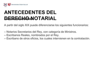 ANTECEDENTES DEL
DERECHO NOTARIAL
Edad contemporánea
A partir del siglo XIX puede diferenciarse los siguientes funcionarios:
– Notarios Secretarios del Rey, con categoría de Ministros.
– Escribanos Reales, nombrados por el Rey.
– Escribano de otros oficios, los cuales intervienen en la contratación.
 