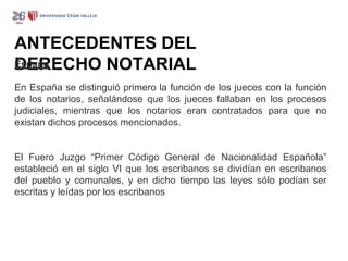 ANTECEDENTES DEL
DERECHO NOTARIAL
España
En España se distinguió primero la función de los jueces con la función
de los notarios, señalándose que los jueces fallaban en los procesos
judiciales, mientras que los notarios eran contratados para que no
existan dichos procesos mencionados.
El Fuero Juzgo “Primer Código General de Nacionalidad Española”
estableció en el siglo VI que los escribanos se dividían en escribanos
del pueblo y comunales, y en dicho tiempo las leyes sólo podían ser
escritas y leídas por los escribanos
 
