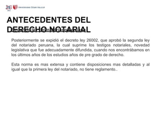 ANTECEDENTES DEL
DERECHO NOTARIAL
Segunda ley del notariado peruana
Posteriormente se expidió el decreto ley 26002, que aprobó la segunda ley
del notariado peruana, la cual suprime los testigos notariales, novedad
legislativa que fue adecuadamente difundida, cuando nos encontrábamos en
los últimos años de los estudios años de pre grado de derecho.
Esta norma es mas extensa y contiene disposiciones mas detalladas y al
igual que la primera ley del notariado, no tiene reglamento..
 