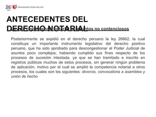 ANTECEDENTES DEL
DERECHO NOTARIAL
Ley de competencia notarial en asuntos no contenciosos
Posteriormente se expidió en el derecho peruano la ley 26662, la cual
constituye un importante instrumento legislativo del derecho positivo
peruano, que ha sido aprobado para descongestionar el Poder Judicial de
asuntos poco complejos, habiendo cumplido sus fines respecto de los
procesos de sucesión intestada, ya que se han tramitado e inscrito en
registros públicos muchos de estos procesos, sin generar ningún problema
de aplicación, motivo por el cual se amplió la competencia notarial a otros
procesos, los cuales son los siguientes: divorcio, convocatoria a asamblea y
unión de hecho
 
