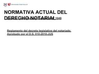 NORMATIVA ACTUAL DEL
DERECHO NOTARIAL
Decreto Legislativo del Notariado N° 1049
Reglamento del decreto legislativo del notariado.
Aprobado por el D.S. 010-2010-JUS
 