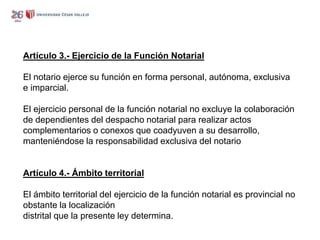 Artículo 3.- Ejercicio de la Función Notarial
El notario ejerce su función en forma personal, autónoma, exclusiva
e imparcial.
El ejercicio personal de la función notarial no excluye la colaboración
de dependientes del despacho notarial para realizar actos
complementarios o conexos que coadyuven a su desarrollo,
manteniéndose la responsabilidad exclusiva del notario
Artículo 4.- Ámbito territorial
El ámbito territorial del ejercicio de la función notarial es provincial no
obstante la localización
distrital que la presente ley determina.
 