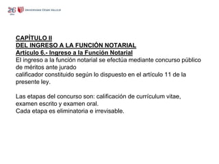 CAPÍTULO II
DEL INGRESO A LA FUNCIÓN NOTARIAL
Artículo 6.- Ingreso a la Función Notarial
El ingreso a la función notarial se efectúa mediante concurso público
de méritos ante jurado
calificador constituido según lo dispuesto en el artículo 11 de la
presente ley.
Las etapas del concurso son: calificación de currículum vitae,
examen escrito y examen oral.
Cada etapa es eliminatoria e irrevisable.
 