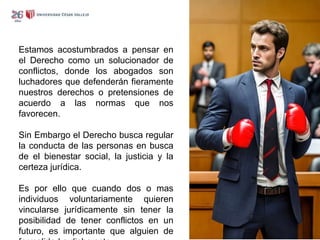 Estamos acostumbrados a pensar en
el Derecho como un solucionador de
conflictos, donde los abogados son
luchadores que defenderán fieramente
nuestros derechos o pretensiones de
acuerdo a las normas que nos
favorecen.
Sin Embargo el Derecho busca regular
la conducta de las personas en busca
de el bienestar social, la justicia y la
certeza jurídica.
Es por ello que cuando dos o mas
individuos voluntariamente quieren
vincularse jurídicamente sin tener la
posibilidad de tener conflictos en un
futuro, es importante que alguien de
 