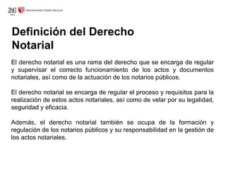 Definición del Derecho
Notarial
El derecho notarial es una rama del derecho que se encarga de regular
y supervisar el correcto funcionamiento de los actos y documentos
notariales, así como de la actuación de los notarios públicos.
El derecho notarial se encarga de regular el proceso y requisitos para la
realización de estos actos notariales, así como de velar por su legalidad,
seguridad y eficacia.
Además, el derecho notarial también se ocupa de la formación y
regulación de los notarios públicos y su responsabilidad en la gestión de
los actos notariales.
 