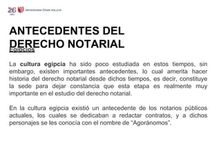 ANTECEDENTES DEL
DERECHO NOTARIAL
Egipcios
La cultura egipcia ha sido poco estudiada en estos tiempos, sin
embargo, existen importantes antecedentes, lo cual amerita hacer
historia del derecho notarial desde dichos tiempos, es decir, constituye
la sede para dejar constancia que esta etapa es realmente muy
importante en el estudio del derecho notarial.
En la cultura egipcia existió un antecedente de los notarios públicos
actuales, los cuales se dedicaban a redactar contratos, y a dichos
personajes se les conocía con el nombre de “Agoránomos”.
 