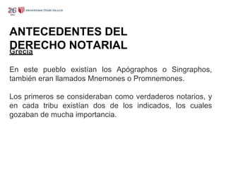 ANTECEDENTES DEL
DERECHO NOTARIAL
Grecia
En este pueblo existían los Apógraphos o Singraphos,
también eran llamados Mnemones o Promnemones.
Los primeros se consideraban como verdaderos notarios, y
en cada tribu existían dos de los indicados, los cuales
gozaban de mucha importancia.
 