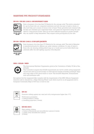 MARITIME PPE PRODUCT STANDARDS
EN 393 / EN ISO 12402-5: 50N BUOYANCY AIDS
Have a buoyancy of no less than 50 Newton for the average adult. This level is intended
for use by those who are competent swimmers and who are near to bank or shore, or
who have help and a means of rescue close at hand. These garments have minimal bulk,
but they are of limited use in disturbed water, and cannot be expected to keep the user
safe for a long period of time. They do not have sufficient buoyancy to protect people
who are unable to help themselves. They require active participation by the user.
EN 399 / EN ISO 12402-2: 275N LIFE JACKETS
Have buoyancy of no less than 275 Newton for the average adult. This level of lifejacket
is intended primarily for offshore use under extreme conditions. It is also of value to
those who are wearing clothing which traps air or loads such as tool belts which may
adversely affect the self-righting capacity of the lifejacket.
IMO / SOLAS / MED
The International Maritime Organisation governs the Convention of Safety Of Life at Sea
(SOLAS).
This Convention requires that SOLAS requirements are met for all life-saving equipment
carried and used on board all ships on international voyages including passenger ships
and cargo ships of 500 gross tonnes or more. This includes lifejackets, abandonment
suits and immersion suits.
Recognition that the equipment fully complies with the requirements of the MED (Marine Equipment
Directive) will be denoted by a ‘Ships Steering Wheel’ mark which must be on all equipment sold to
European Community Ships of 500 tons or more in size.
EN ISO 12402-5
EN ISO 12402-2
EN 393
EN 399
EN 343
Protective clothing against rain, wind and cold at temperatures higher than -5°C.
Performance parameters:
x: waterproofness (3 levels)
y: breathing properties (3 levels)
EN ISO 20471
High-visibility clothing:	
x: surface of fluorescent and retroreflective material (3 levels)
y: quality of the retroreflective material
(2 levels)
EN 343
x
y
EN ISO 20471:
2013
1
 