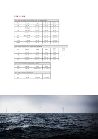 SIZE TABLE FLOTATION GARMENTS: BODY MEASUREMENTS
Size Mass Kg Height Chest Waist
XS < 50 kgs 158-176 80-88 68-76
S 50-70 kgs 164-182 88-96 76-84
M 70-80 kgs 164-182 96-104 84-92
L 80-90 kgs 170-188 104-112 92-100
XL 90-110 kgs 170-188 112-120 100-108
XXL > 110 kgs 176-194 120-128 108-116
XXXL > 110 kgs 176-194 128-136 116-124
XXXXL > 110 kgs 176-194 136-144 124-132
SIZE RANGE SMART SOLAS: BODY MEASUREMENTS
SIZE Height Chest Waist
Socks
1MG4
Socks
1MG5
S 164-182 80-96 68-84 40/42
43/45
M 170-188 96-112 84-100 43/45
L 176-205 112-136 100-124 43/45
XL 176-205 136-144 124-132 46/48
SIZE RANGE SINGLE CHAMBER LIFEJACKETS
SIZE Mass Kg Chest Height
UNI ≥ 40 Kgs 86cm-151cm ≥ 150 cm
SIZE RANGE HI-RISE LIFEJACKETS
SIZE Mass Kg Chest Height
UNI ≥ 40 Kgs ≤ 180 cm ≥ 150 cm
SIZE TABLE
 