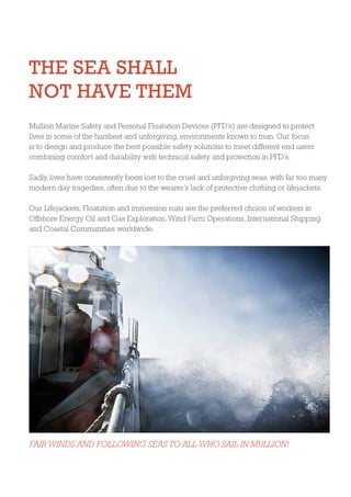 THE SEA SHALL
NOT HAVE THEM
Mullion Marine Safety and Personal Floatation Devices (PFD’s) are designed to protect
lives in some of the harshest and unforgiving, environments known to man. Our focus
is to design and produce the best possible safety solutions to meet different end users
combining comfort and durability with technical safety and protection in PFD’s.
Sadly, lives have consistently been lost to the cruel and unforgiving seas, with far too many
modern day tragedies, often due to the wearer’s lack of protective clothing or lifejackets.
Our Lifejackets, Floatation and immersion suits are the preferred choice of workers in
Offshore Energy Oil and Gas Exploration, Wind Farm Operations, International Shipping
and Coastal Communities worldwide.
FAIR WINDS AND FOLLOWING SEAS TO ALL WHO SAIL IN MULLION!
 
