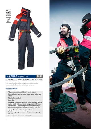 AQUAFLOAT SUPERIOR SUIT 1MH4
EN 343 BUOYANCY 74N EN ISO 12402
The Aquafloat Superior one piece suit has similar
features to the Superior jacket and trousers.
EN 343:
1998
3
1
EN ISO 12402-5ISO 12402-5/6
KEY FEATURES
Fully waterproof outer fabric + taped seams
Retro-reflective tape on hood, upper arms, wrists and
ankles
Adjustable waist belt
Storm flap
5 pockets: 2 chest pockets with water repellent flaps +
marine grade whistle, 2 lower hip pockets with fleece
hand warmer, 1 Napoleon pocket under storm flap
Reinforcement panels added to knees and seat area
Leg zips for ease of donning over boots
Anti-flushing straps to arms and legs with easy grip
pull tabs
Inner adjustable neoprene wrist seals
 