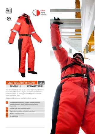 SMART SOLAS SUIT 2A (SSS2A) 1MG5
The Smart SOLAS Suit 2A is a semi-dry suit and similar
to the SSS 1A but has a higher buoyancy and thermal
protection level (6 hours) provided by an additional
foam insulation liner.
Additional features to SMART SOLAS suit 1A:
+ Double layer foam insulation lining
+ Higher buoyancy due to double foam layer
+ Thicker neoprene boots
No fixed hood
+ Provides a minimum of 6 hours of thermal protection
against cold water shock and hypothermia upon
immersion
SOLAS 2010 BUOYANCY 154N
1 hour
thermal
6 hour
thermal
protection protectionEN ISO 12402-5
 