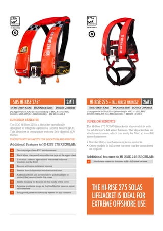 EN ISO 12402-2
HI-RISE 275 + FALL ARREST HARNESS* 2MT2
SUPERIOR BENEFITS
The Hi-Rise 275 SOLAS lifejacket is also available with
the addition of a fall arrest harness. The lifejacket has an
attachment system, which can easily be fitted to most fall
arrest harnesses.
•	Standard fall arrest harness options available
•	Other models of fall arrest harness can be considered
on request.
Additional features to HI-RISE 275 REGULAR:
+ Attachment system on the cover to fit a fall arrest harness
(*) Approvals: SOLAS 2010 (according to MSC. 81(70); MSC.
200(80); MSC.207 (81); MSC.226(82)) + EN ISO 12402-2
ENISO12402+SOLAS BUOYANCY:320N DOUBLE CHAMBER
SOS HI-RISE 275* 2MT1
SUPERIOR BENEFITS
The SOS Hi-Rise 275 is a lifejacket specifically
designed to integrate a Personal Locator Beacon (PLB).
This lifejacket is compatible with any Sea Marshall AU9
model.
THE ULTIMATE IN SAFETY FOR LOCATION AND RESCUE!
Additional features to HI-RISE 275 REGULAR:
Durable wipe clean PVC reinforcement
Service date information window on the front
Black/silver chequered retro-reflective tape on the upper chest
Additional foam and double fabric padding layer to
protect the beacon inside the cover
2 inflation systems operational readiness indicator
windows on the front
Elastic housing for beacon on the inside of the cover
Beacon activation indicator window
Antenna guidance loops on the bladder for beacon signal
effectiveness
+
Snag proof press-stud security system for zip closures
ENISO12402+SOLAS BUOYANCY:320N Double Chamber
(*) Approvals: SOLAS 2010 (according to MSC. 81(70); MSC.
200(80); MSC.207 (81); MSC.226(82)) + EN ISO 12402-2
EN ISO 12402-2
+
+
+
+
+
+
+
+
THEHI-RISE275SOLAS
LIFEJACKETISIDEALFOR
EXTREMEOFFSHOREUSE
 