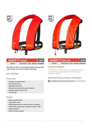 The Mariner 275 is a standard horseshoe design with
a zip closure cover and a single back strap.
KEY FEATURES
Outer cover
Durable waterproof fabric
Zip fastening cover
Adjustable waist belt
Stainless steel interlocking belt buckles
Stainless steel D-ring on belt
Crutch strap
Bladder
Marine grade whistle
Oral inflation tube
SOLAS approved retro-reflective tape on bladder
Red recovery grab strap on bladder marked “LIFT”
Inflation system
60gm CO2 gas cylinder
MARINER 275 REGULAR 1MU4
EN 399 BUOYANCY: 275N SINGLE CHAMBER
EN 399
MARINER 275 WIPE CLEAN 1MU8
EN 399 BUOYANCY: 275N SINGLE CHAMBER
SUPERIOR BENEFITS
The Mariner 275 Wipe Clean PVC reinforced version
is ideal for heavy duty industrial use with special
protective clothing.
Additional features to Mariner 275 Regular:
+ Durable wipe clean PVC reinforcement
EN 399
 