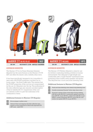MARINER 275 HI-VIS FR AST 1MUF
EN 399 BUOYANCY: 275N SINGLE CHAMBER
SUPERIOR BENEFITS
The Mariner 275 hi-vis Flame Retardant Antistatic
lifejacket has the same features as the Mariner 275 FR
AST and offers the wearer extra visibility when worn.
It has been specifically designed to be compatible to
wear with a full FR AST protective coat from our in-
house range – the Sioen Duffel style. This ensures that
the FR AST properties of the coat are not compromised
by the use of a lifejacket over the top. The positioning of
the retro-reflective tape also ensures non-interruption
of the hi-visibility EN 471 requirement of the coat
as it blends in with it to give full conformity in the
combination of wear.
Additional features to Mariner 275 Regular:
+ Hi-vis orange or yellow cover
+ Vertical Chest and diagonal shoulder reflective tape
bands on cover positioned to blend with equivalent FR
AST coats – style 9464
EN 399
MARINER 275 WELDERS 1MYG
EN 399 BUOYANCY: 275N SINGLE CHAMBER
SUPERIOR BENEFITS
The Mariner 275 Welders lifejacket is ideal for use
by workers conducting welding activities in marine
environments. This Lifejacket is light weight and
comfortable with a tough Panotex®
aluminized cover
protecting it from molten metal splashes and sparks.
This lifejacket has a touch and close fastening cover.
Additional features to Mariner 275 Regular:
+ Touch and close fastening cover instead of zip fastening cover
+ Durable aluminized Panotex®
silver wipe clean cover
+ Protection against molten metal drops during welding
(EN 348, as per EN 470/1), protection against convective
heat (EN 367, as per EN 531), radiant heat (EN 366, as per
EN531), molten aluminium (EN 373, as per EN 351) and
molten iron splash (EN 373, as per EN 531)
EN 399
 
