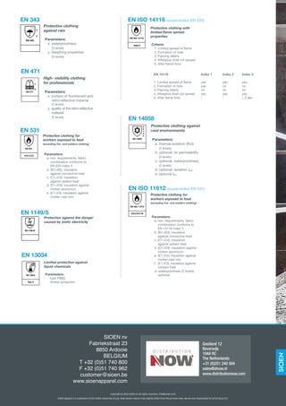 EN 343
x
y
Protective clothing
against rain
Parameters:
x: waterproofness
	 (3 levels)
y: breathing properties
	 (3 levels)
EN 343
High- visibility clothing
for professionals
Parameters:
x: surface of fluorescent and
	 retro-reflective material
	 (3 levels)
y: quality of the retro-reflective
	material
	 (2 levels)
EN 471
x
y
EN 471
Protective clothing with
limited flame spread
properties
Criteria:
1. Limited spread of flame
2. Formation of hole
	 3. Flaming debris
	 4. Afterglow shall not spread
	
5. After flame time
EN ISO 14116 (supersedes EN 533)
Index X
EN ISO 14116
EN 14116	 Index 1	 Index 2	 Index 3
1. Limited spread of flame	 yes	 yes	 yes
2. Formation of hole	 yes	 no	 no
3. Flaming debris	 no	 no	 no
4. Afterglow shall not spread	 yes	 yes	 yes
5. After flame time	 -	 -	 ≤ 2 sec	
Protective clothing for
workers exposed to heat
(excluding fire- and welders clothing)
Parameters:
	 a. min. requirements, fabric
		 combination conforms to
	 EN 533 index 3
	 b. (B1>B5): insulation
		 against convective heat
	 c. (C1>C4): insulation
		 against radiant heat
	 d. (D1>D3): insulation against
		 molten aluminium
	 e. (E1>E3): insulation against
		 molten cast iron
EN 531
A B C D E
EN 531
EN 1149/5
Protection agianst the danger
caused by static electricity
EN 1149-5:EN 1149-5:
EN 13034
EN 13034
Type X
Limited protection against
liquid chemicals
Parameters:
- type PB[6]:
	 limited protection
Protective clothing against
cool environments
Parameters:
a: thermal isolation (Rct)
	 (3 levels)
b: optional, air permeability
	 (3 levels)
	 c: optional, waterproofness
	 (2 levels)
	 d: optional, isolation cler
e: optional cle
EN 14058
EN 14058
a
b
c
d
e
SIOEN nv
Fabriekstraat 23
8850 Ardooie
BELGIUM
T +32 (0)51 740 800
F +32 (0)51 740 962
customer@sioen.be
www.sioenapparel.com
Copyright © 2015 SIOEN nv. All rights reserved. info@sioen.com
SIOEN Apparel is a subsidiary of the SIOEN Industries Group. Real textile colours may slightly differ from the printed ones. We are not responsible for printing errors.
Gooiland 12
Beverwijk
1948 RC
The Netherlands
+31 (0)251 240 504
sales@dnow.nl
www.distributionnow.com
Protective clothing for
workers exposed to heat
(excluding fire- and welders clothing)
Parameters:
	 a. min. requirements, fabric
		 combination conforms to
	 EN 14116 index 3
	 b. (B1>B3): insulation
		 against convective heat
	 c. (C1>C4): insulation
		 against radiant heat
	 d. (D1>D3): insulation against
		 molten aluminium
	 e.	(E1>E3): insulation against
		 molten cast iron
	 f.	 (F1>F3): insulation against
		 contact heat
	 w. waterproofness (2 levels)
		 optional
A B C D E F W
EN ISO 11612
EN ISO 11612 (supersedes EN 531)
 