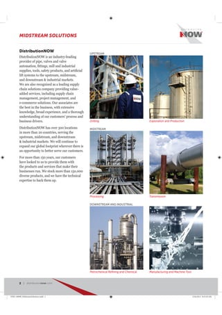 DistributionNOW
DistributionNOW is an industry-leading
provider of pipe, valves and valve
lift systems to the upstream, midstream,
and downstream & industrial markets.
We are also recognized as a leading supply
chain solutions company providing value-
added services, including supply chain
management, project management, and
e-commerce solutions. Our associates are
the best in the business, with extensive
knowledge, broad experience, and a thorough
understanding of our customers’ process and
business drivers.
DistributionNOW has over 300 locations
in more than 20 countries, serving the
upstream, midstream, and downstream
& industrial markets. We will continue to
expand our global footprint wherever there is
an opportunity to better serve our customers.
For more than 150 years, our customers
have looked to us to provide them with
the products and services that make their
businesses run. We stock more than 150,000
diverse products, and we have the technical
expertise to back them up.
Drilling Exploration and Production
UPSTREAM
TransmissionProcessing
MIDSTREAM
Petrochenical Reﬁning and Chemical Manufacturing and Machine Tool
DOWNSTREAM AND INDUSTRIAL
MIDSTREAM SOLUTIONS
2 | distributionnow.com
DNB-140008_MidstreamSolutions.indd 2 5/16/2014 8:53:29 AM
 