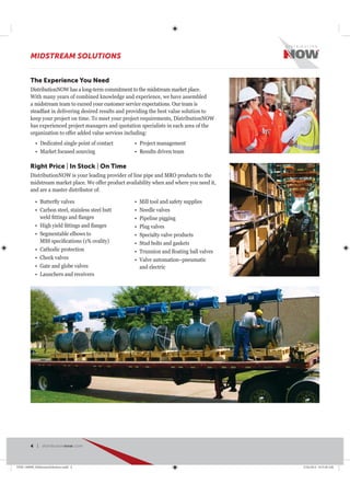 Right Price | In Stock | On Time
DistributionNOW is your leading provider of line pipe and MRO products to the
midstream market place. We offer product availability when and where you need it,
and are a master distributor of:
Carbon steel, stainless steel butt
Segmentable elbows to
Cathodic protection
Check valves
Gate and globe valves
Launchers and receivers
Mill tool and safety supplies
Needle valves
Pipeline pigging
Plug valves
Specialty valve products
Stud bolts and gaskets
Valve automation–pneumatic
and electric
The Experience You Need
DistributionNOW has a long-term commitment to the midstream market place.
With many years of combined knowledge and experience, we have assembled
a midstream team to exceed your customer service expectations. Our team is
steadfast in delivering desired results and providing the best value solution to
keep your project on time. To meet your project requirements, DistributionNOW
has experienced project managers and quotation specialists in each area of the
organization to offer added value services including:
Dedicated single point of contact
Market focused sourcing
Project management
Results driven team
MIDSTREAM SOLUTIONS
4 | distributionnow.com
DNB-140008_MidstreamSolutions.indd 4 5/16/2014 8:53:38 AM
 