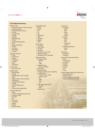 ERW Line Pipe
American Cast Iron & Pipe Company
Boomerang Tube
California Steel Industries
Corinth
EnergeX Tube
HuSteel
Hyundai
Northwest Pipe
PYTCO
Salzgitter Mannesmann
Seah
Stupp Corporation
Tenaris
Tex-Tube
TMK IPSCO
US Steel
Seamless Line Pipe
Mittal
Podbrezova
Tenaris
TMK IPSCO
US Steel
V&M
Wheatland
Chrome Pipe
P11, P5, P9, P22
Stainless Steel
Bristol Metals
Fittings
Flanges (304/L, 316/L, Duplex)
Kobe
Nippon Steel Sumitomo Metals
Outokumpu
Salzgitter Mannesmann
Sandvik
Schoeller Bleckmann
Seah
Seamless and Welded Pipe
Trunnion Ball Valves
Balon
Cameron-Welded body ball valve
Cameron-Grove
FET-PBV
ISV
KF/Circor
Microﬁnish
Valbart
Warren
WKM/Cameron
Floating Ball Valves
Apollo
Fusion
ISV
KF
Kitz
Microﬁnish
OMB
Quadrant
Warren
WKM
Check Valves
Champion
Duo-Check
FET-PBV
Goodwin
Streamﬂo-Crown Judd
Techno-Cameron
Wheatley and Tom Wheatley
Engineered Valves
Cryogenic (LNG)
– Bonney
– Kitz
– OMB
Expanding Plugs
– General Twinseal
Knife Gates
Rising Stem Ball
Through Conduit Gates–Expanding
and Slab Gates
– Cameron–Pow-R Seal
and Saf-T-Seal
– ISV
– OMB
– M & J
– T3™
Triple Offset Valve (TOV)
– Vanessa
– Weir
V-Ball Valves
Automation
Pneumatic
– Bettis
– Biffi
– Morin
– Rotex
– Rotork
Electric
– Bettis
– Biffi
– EIM
– Limitorque
– Rotork
Direct Gas/Hydraulic
– Bettis
– Biffi
Plug Valves
Nordstrom
Texsteam
High-Yield (Flanges and Fittings)
Boltex
Custom Alloy
DL Flange
Galperti
Hackney
Tectubi
TFA
TriLad
Pump Packages, Fabrication and Services
Horizontal Pumps
Mission™
Gaso™
Positive Displacement Pumps
Reciprocating Plunger Pumps
Our Dedicated Inventory
Line Pipe and Tubular Products
EVERY MOMENT IS NOW | 5
distributionnow.com
DNB-140008_MidstreamSolutions.indd 5 5/16/2014 8:53:38 AM
 