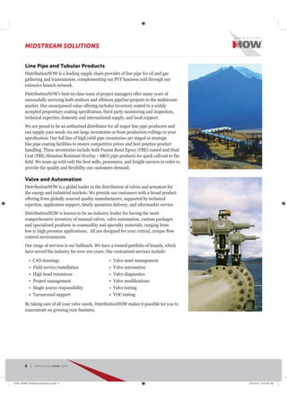 Line Pipe and Tubular Products
DistributionNOW is a leading supply chain provider of line pipe for oil and gas
gathering and transmission, complementing our PVF business sold through our
extensive branch network.
DistributionNOW’s best-in-class team of project managers offer many years of
successfully servicing both onshore and offshore pipeline projects to the midstream
market. Our unsurpassed value offering includes inventory coated to a widely
technical expertise, domestic and international supply, and local support.
We are proud to be an authorized distributor for all major line pipe producers and
can supply your needs via our large inventories or from production rollings to your
line pipe coating facilities to ensure competitive prices and best practice product
CAD drawings
Field service/installation
High head extensions
Project management
Single source responsibility
Turnaround support
Valve asset management
Valve automation
Valve diagnostics
Valve testing
VOC testing
Valve and Automation
DistributionNOW is a global leader in the distribution of valves and actuators for
the energy and industrial markets. We provide our customers with a broad product
offering from globally sourced quality manufacturers, supported by technical
expertise, application support, timely quotation delivery, and aftermarket service.
DistributionNOW is known to be an industry leader for having the most
comprehensive inventory of manual valves, valve automation, custom packages
and specialized products in commodity and specialty materials, ranging from
control environments.
Our range of services is our hallmark. We have a trusted portfolio of brands, which
By taking care of all your valve needs, DistributionNOW makes it possible for you to
concentrate on growing your business.
MIDSTREAM SOLUTIONS
6 | distributionnow.com
DNB-140008_MidstreamSolutions.indd 6 5/16/2014 8:53:40 AM
 