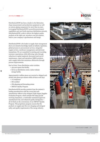 DistributionNOW has been a leader in the fabrication
of gas measurement and production equipment as well
as custom piping components for more than 25 years.
Leveraging DistributionNOW’s powerful procurement
capabilities and vast North American distribution network,
DistributionNOW is able to deliver the highest quality
products at the right cost, anywhere your job requires,
DistributionNOW is the leader in supply chain management
due to our extensive knowledge, hands-on industry experience,
global presence in procurement services, integrated
supply services, warehouse management, and electronic
transactions. We are committed to meeting and exceeding
customer expectations while delivering value through
reduction in capital employed, decreased total cost of
process improvements.
Our La Porte, Texas distribution center includes:
Serves as distribution center, indoor tubular
storage facility
Approximately 6 million pieces are received or shipped each
JDA planning and forecasting system
IMPACT Quality Program
DistributionNOW provides products from the industry’s
leading manufacturers with the caveat that each
manufacturer adhere to the stringent Triple Impact Supplier
Evaluation Program, which includes ISO 2859 QA/QC
receiving inspections, a continually maintained approved
manufacturers list, and enhanced quality checkpoints —
all of which are the cornerstones of our IMPACT Quality
Program. This proprietary program ensures that the
products we supply meet the ever changing and stringent
safety and quality requirements of the energy industry.
EVERY MOMENT IS NOW | 7
distributionnow.com
DNB-140008_MidstreamSolutions.indd 7 5/16/2014 8:53:40 AM
 