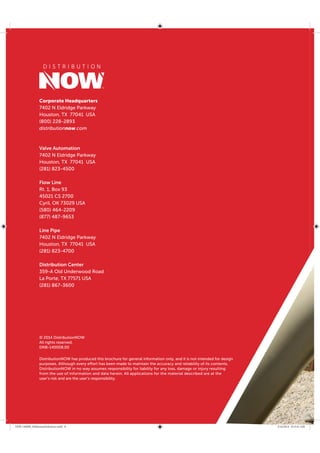 Corporate Headquarters
7402 N Eldridge Parkway
Houston, TX 77041 USA
(800) 228-2893
distributionnow.com
Valve Automation
7402 N Eldridge Parkway
Houston, TX 77041 USA
(281) 823-4500
Flow Line
Rt. 1, Box 93
45021 CS 2700
Cyril, OK 73029 USA
(580) 464-2209
(877) 487-9653
Line Pipe
7402 N Eldridge Parkway
Houston, TX 77041 USA
(281) 823-4700
Distribution Center
359-A Old Underwood Road
La Porte, TX 77571 USA
(281) 867-3600
DistributionNOW has produced this brochure for general information only, and it is not intended for design
purposes. Although every effort has been made to maintain the accuracy and reliability of its contents,
DistributionNOW in no way assumes responsibility for liability for any loss, damage or injury resulting
from the use of information and data herein. All applications for the material described are at the
user’s risk and are the user’s responsibility.
© 2014 DistributionNOW
All rights reserved.
DNB-140008.00
DNB-140008_MidstreamSolutions.indd 8 5/16/2014 8:53:41 AM
 