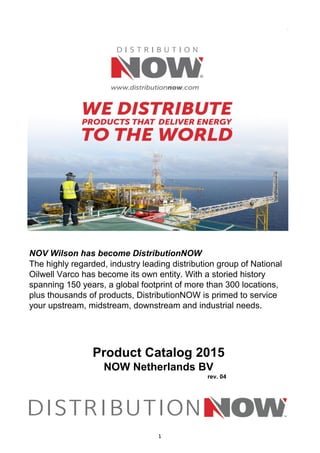 NOV Wilson has become DistributionNOW
Product Catalog 2015
NOW Netherlands BV
rev. 04
The highly regarded, industry leading distribution group of National
Oilwell Varco has become its own entity. With a storied history
spanning 150 years, a global footprint of more than 300 locations,
plus thousands of products, DistributionNOW is primed to service
your upstream, midstream, downstream and industrial needs.
1
 