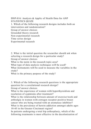 DNP-816: Analysis & Applic of Health Data for ANP
STATISTICS QUIZE
1. Which of the following research designs includes both an
intervention and randomization?
Group of answer choices
Grounded theory research
Non-experimental research
Time series design
Experimental research
2. What is the initial question the researcher should ask when
selecting a research design for a particular study?
Group of answer choices
What is the norm in the research topic area?
What type of data analysis techniques will be used?
What instruments will be used to measure the variables in the
study?
What is the primary purpose of the study?
3. Which of the following research questions is the appropriate
question for a correlational research design?
Group of answer choices
What is the experience of women with hyperthyroidism and
resolution of sypmtoms after treatment?
What is the relationship between amount of exercise/week and
arthralgia in women with estrogen receptor positive breast
cancer who are being treated with an aromatase inhibitor?
What is the prevalence of heroin addiction amongst adults ages
18-45 in the Greater Cincinnati region?
In patients undergoing a total hip arthroplasty, which of the
following treatments is most effective in the decolonization of
 