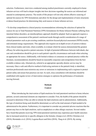 10
selection. Furthermore, interviews conducted among medical practitioners currently employed in home
infusion services will lead to deeper insights into how decisions regarding fat sources are informed and
enacted in contemporary practice. The results of this project will not only inform effective sourcing of
optimal fat sources for TPN formulations and allow for the design and implementation of more structured,
evidence-based practices for determining fatty acid sources in home infusion services.


• To develop comprehensive clinical practice recommendations informing the selection of optimal fat
sources for use in Total Parenteral Nutrition (TPN) formulations for Home Infusion Patients suffering from
intestinal failure disorders, an interdisciplinary approach should be adopted. Such an approach requires a
comprehensive assessment of the patient's nutritional needs through careful consideration of a range of
clinical parameters such as pre-existing conditions, nutrition-focused physical assessment (NFPA) results,
and estimated energy requirements. This approach also requires an in-depth review of current evidence
from clinical studies and trials, where available, to evaluate which fat sources demonstrated the greatest
efficacy for achieving positive patient outcomes. In light of potential differences between individuals, due
care and consideration should be given to each patient's specific circumstances and needs when selecting
an appropriate fat source. Additionally, with limited evidence or consensus on optimal practice within the
literature, recommendations should be based on reasonable conjecture and extrapolation from the best
available evidence only. Alternatively, referral to an appropriate specialty dietetic service may be
necessary. Once a safe and effective method of delivering nutrients to the patient's body is identified,
nutrition professionals must minimize any errors or omissions in implementing such a regimen to protect
patient safety and ensure best practices are met. As such, close consultation with dietitians should be
established with regular review of intervention strategies to optimize the performance of treatments
moving forward.


Methods

Context
When introducing the intervention of lipid emulsions for total parenteral nutrition to home infusion
patients, several contextual elements are important to consider. First, the health of the patient should be
assessed to determine if they are able to tolerate the lipid emulsions and its administration. Additionally,
the type of emulsion being used should be determined, as well as the total amount of lipid needed to be
administered to the patient. Furthermore, it is important to consider any potential adverse reactions that the
patient may have to the lipid emulsion, such as anaphylaxis or other allergic reactions. Several studies
have found that patients receiving TPN (total parenteral nutrition) may experience poor health outcomes
due to increased sensitivity to specific allergens in the formula. (Araujo et al. (2018); Christian et al.
(2018); Hernández et al. (2016); Leguina-Ruzzi and Ortiz (2018); Pang et al. (2019). By raising
 