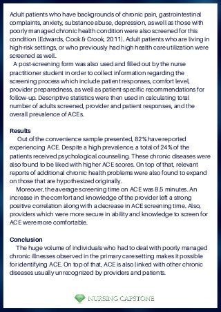 Adult patients who have backgrounds of chronic pain, gastrointestinal
complaints, anxiety, substance abuse, depression, as well as those with
poorly managed chronic health condition were also screened for this
condition (Edwards, Cook & Crook, 2011). Adult patients who are living in
high-risk settings, or who previously had high health care utilization were
screened as well.
A post-screening form was also used and filled out by the nurse
practitioner student in order to collect information regarding the
screening process which include patient responses, comfort level,
provider preparedness, as well as patient-specific recommendations for
follow-up. Descriptive statistics were then used in calculating total
number of adults screened, provider and patient responses, and the
overall prevalence of ACEs.
Results
Out of the convenience sample presented, 82% have reported
experiencing ACE. Despite a high prevalence, a total of 24% of the
patients received psychological counseling. These chronic diseases were
also found to be liked with higher ACE scores. On top of that, relevant
reports of additional chronic health problems were also found to expand
on those that are hypothesized originally.
Moreover, the average screening time on ACE was 8.5 minutes. An
increase in the comfort and knowledge of the provider left a strong
positive correlation along with a decrease in ACE screening time. Also,
providers which were more secure in ability and knowledge to screen for
ACE were more comfortable.
Conclusion
The huge volume of individuals who had to deal with poorly managed
chronic illnesses observed in the primary care setting makes it possible
for identifying ACE. On top of that, ACE is also linked with other chronic
diseases usually unrecognized by providers and patients.
 