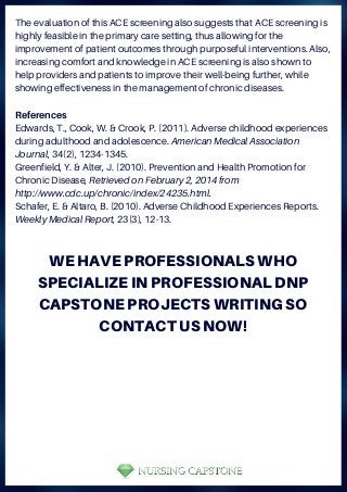 The evaluation of this ACE screening also suggests that ACE screening is
highly feasible in the primary care setting, thus allowing for the
improvement of patient outcomes through purposeful interventions. Also,
increasing comfort and knowledge in ACE screening is also shown to
help providers and patients to improve their well-being further, while
showing effectiveness in the management of chronic diseases.
References
Edwards, T., Cook, W. & Crook, P. (2011). Adverse childhood experiences
during adulthood and adolescence. American Medical Association
Journal, 34(2), 1234-1345.
Greenfield, Y. & Alter, J. (2010). Prevention and Health Promotion for
Chronic Disease, Retrieved on February 2, 2014 from
http://www.cdc.up/chronic/index/24235.html.
Schafer, E. & Altaro, B. (2010). Adverse Childhood Experiences Reports.
Weekly Medical Report, 23(3), 12-13.
WE HAVE PROFESSIONALS WHO
SPECIALIZE IN PROFESSIONAL DNP
CAPSTONE PROJECTS WRITING SO
CONTACT US NOW!
 
