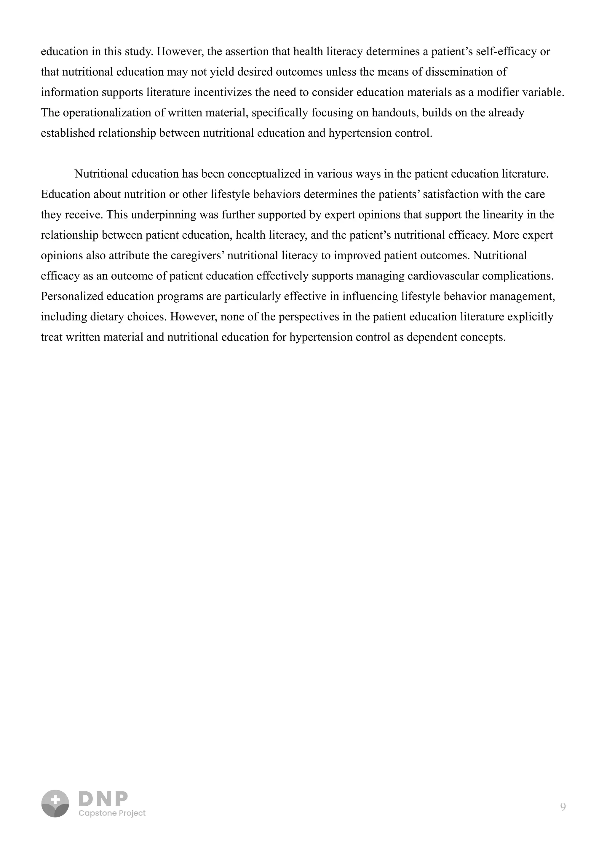 9
education in this study. However, the assertion that health literacy determines a patient’s self-efficacy or
that nutritional education may not yield desired outcomes unless the means of dissemination of
information supports literature incentivizes the need to consider education materials as a modifier variable.
The operationalization of written material, specifically focusing on handouts, builds on the already
established relationship between nutritional education and hypertension control. 


Nutritional education has been conceptualized in various ways in the patient education literature.
Education about nutrition or other lifestyle behaviors determines the patients’ satisfaction with the care
they receive. This underpinning was further supported by expert opinions that support the linearity in the
relationship between patient education, health literacy, and the patient’s nutritional efficacy. More expert
opinions also attribute the caregivers’ nutritional literacy to improved patient outcomes. Nutritional
efficacy as an outcome of patient education effectively supports managing cardiovascular complications.
Personalized education programs are particularly effective in influencing lifestyle behavior management,
including dietary choices. However, none of the perspectives in the patient education literature explicitly
treat written material and nutritional education for hypertension control as dependent concepts.

 