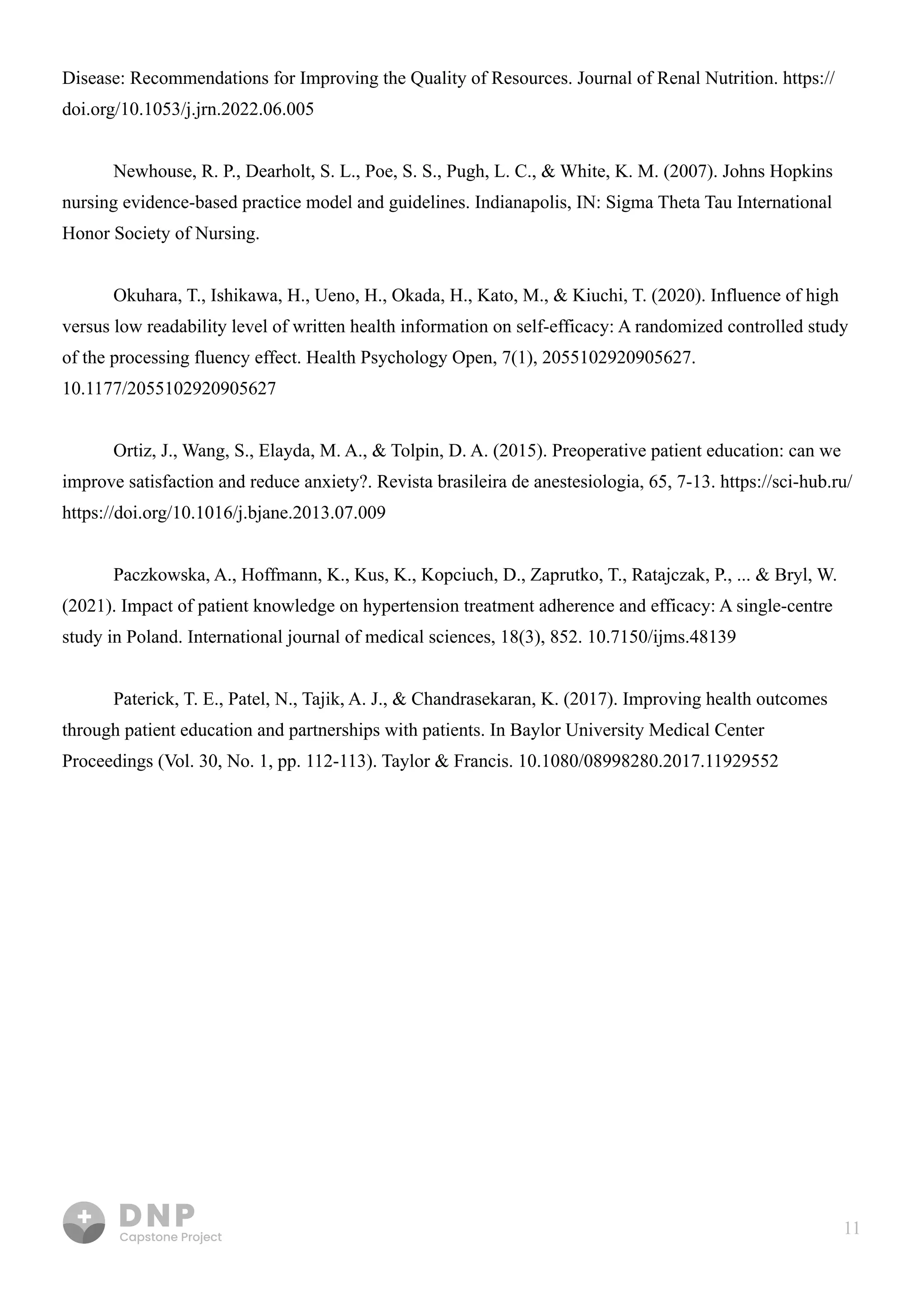 11
Disease: Recommendations for Improving the Quality of Resources. Journal of Renal Nutrition. https://
doi.org/10.1053/j.jrn.2022.06.005


Newhouse, R. P., Dearholt, S. L., Poe, S. S., Pugh, L. C., & White, K. M. (2007). Johns Hopkins
nursing evidence-based practice model and guidelines. Indianapolis, IN: Sigma Theta Tau International
Honor Society of Nursing.


Okuhara, T., Ishikawa, H., Ueno, H., Okada, H., Kato, M., & Kiuchi, T. (2020). Influence of high
versus low readability level of written health information on self-efficacy: A randomized controlled study
of the processing fluency effect. Health Psychology Open, 7(1), 2055102920905627.
10.1177/2055102920905627


Ortiz, J., Wang, S., Elayda, M. A., & Tolpin, D. A. (2015). Preoperative patient education: can we
improve satisfaction and reduce anxiety?. Revista brasileira de anestesiologia, 65, 7-13. https://sci-hub.ru/
https://doi.org/10.1016/j.bjane.2013.07.009


Paczkowska, A., Hoffmann, K., Kus, K., Kopciuch, D., Zaprutko, T., Ratajczak, P., ... & Bryl, W.
(2021). Impact of patient knowledge on hypertension treatment adherence and efficacy: A single-centre
study in Poland. International journal of medical sciences, 18(3), 852. 10.7150/ijms.48139


Paterick, T. E., Patel, N., Tajik, A. J., & Chandrasekaran, K. (2017). Improving health outcomes
through patient education and partnerships with patients. In Baylor University Medical Center
Proceedings (Vol. 30, No. 1, pp. 112-113). Taylor & Francis. 10.1080/08998280.2017.11929552



 