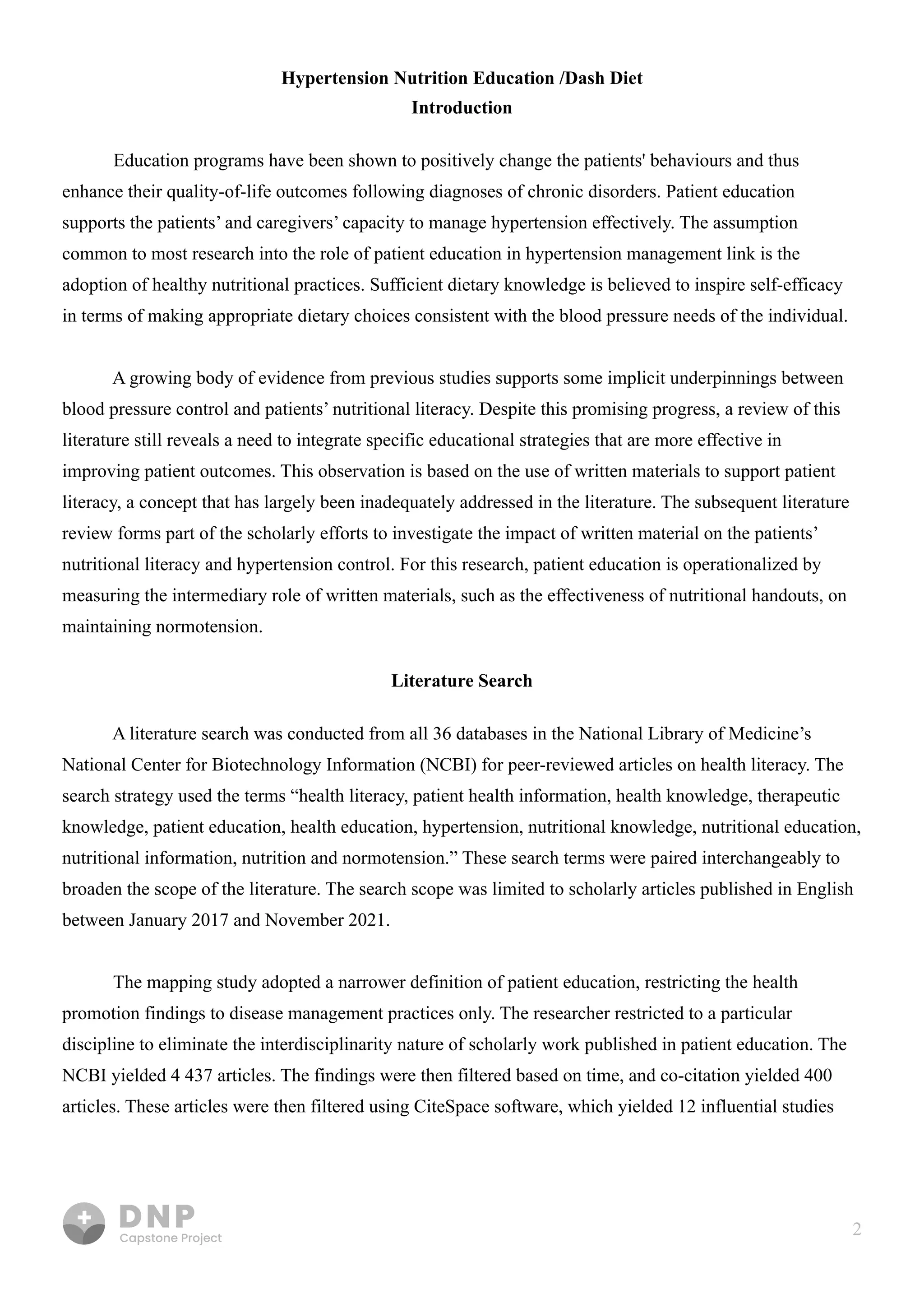 2
Hypertension Nutrition Education /Dash Diet

Introduction
Education programs have been shown to positively change the patients' behaviours and thus
enhance their quality-of-life outcomes following diagnoses of chronic disorders. Patient education
supports the patients’ and caregivers’ capacity to manage hypertension effectively. The assumption
common to most research into the role of patient education in hypertension management link is the
adoption of healthy nutritional practices. Sufficient dietary knowledge is believed to inspire self-efficacy
in terms of making appropriate dietary choices consistent with the blood pressure needs of the individual. 


A growing body of evidence from previous studies supports some implicit underpinnings between
blood pressure control and patients’ nutritional literacy. Despite this promising progress, a review of this
literature still reveals a need to integrate specific educational strategies that are more effective in
improving patient outcomes. This observation is based on the use of written materials to support patient
literacy, a concept that has largely been inadequately addressed in the literature. The subsequent literature
review forms part of the scholarly efforts to investigate the impact of written material on the patients’
nutritional literacy and hypertension control. For this research, patient education is operationalized by
measuring the intermediary role of written materials, such as the effectiveness of nutritional handouts, on
maintaining normotension.

Literature Search
A literature search was conducted from all 36 databases in the National Library of Medicine’s
National Center for Biotechnology Information (NCBI) for peer-reviewed articles on health literacy. The
search strategy used the terms “health literacy, patient health information, health knowledge, therapeutic
knowledge, patient education, health education, hypertension, nutritional knowledge, nutritional education,
nutritional information, nutrition and normotension.” These search terms were paired interchangeably to
broaden the scope of the literature. The search scope was limited to scholarly articles published in English
between January 2017 and November 2021.


The mapping study adopted a narrower definition of patient education, restricting the health
promotion findings to disease management practices only. The researcher restricted to a particular
discipline to eliminate the interdisciplinarity nature of scholarly work published in patient education. The
NCBI yielded 4 437 articles. The findings were then filtered based on time, and co-citation yielded 400
articles. These articles were then filtered using CiteSpace software, which yielded 12 influential studies
 