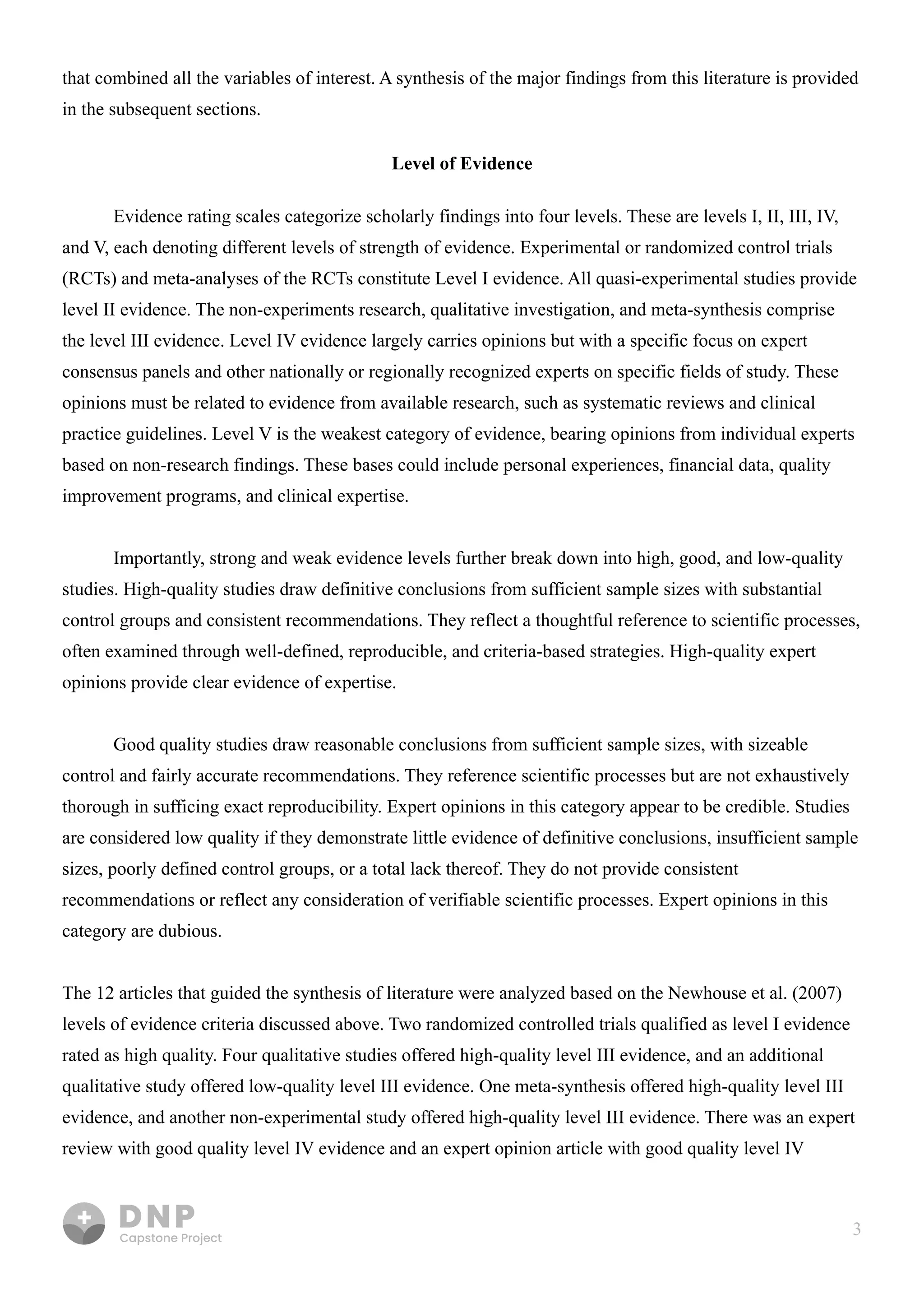 3
that combined all the variables of interest. A synthesis of the major findings from this literature is provided
in the subsequent sections.

Level of Evidence
Evidence rating scales categorize scholarly findings into four levels. These are levels I, II, III, IV,
and V, each denoting different levels of strength of evidence. Experimental or randomized control trials
(RCTs) and meta-analyses of the RCTs constitute Level I evidence. All quasi-experimental studies provide
level II evidence. The non-experiments research, qualitative investigation, and meta-synthesis comprise
the level III evidence. Level IV evidence largely carries opinions but with a specific focus on expert
consensus panels and other nationally or regionally recognized experts on specific fields of study. These
opinions must be related to evidence from available research, such as systematic reviews and clinical
practice guidelines. Level V is the weakest category of evidence, bearing opinions from individual experts
based on non-research findings. These bases could include personal experiences, financial data, quality
improvement programs, and clinical expertise. 


Importantly, strong and weak evidence levels further break down into high, good, and low-quality
studies. High-quality studies draw definitive conclusions from sufficient sample sizes with substantial
control groups and consistent recommendations. They reflect a thoughtful reference to scientific processes,
often examined through well-defined, reproducible, and criteria-based strategies. High-quality expert
opinions provide clear evidence of expertise.


Good quality studies draw reasonable conclusions from sufficient sample sizes, with sizeable
control and fairly accurate recommendations. They reference scientific processes but are not exhaustively
thorough in sufficing exact reproducibility. Expert opinions in this category appear to be credible. Studies
are considered low quality if they demonstrate little evidence of definitive conclusions, insufficient sample
sizes, poorly defined control groups, or a total lack thereof. They do not provide consistent
recommendations or reflect any consideration of verifiable scientific processes. Expert opinions in this
category are dubious.


The 12 articles that guided the synthesis of literature were analyzed based on the Newhouse et al. (2007)
levels of evidence criteria discussed above. Two randomized controlled trials qualified as level I evidence
rated as high quality. Four qualitative studies offered high-quality level III evidence, and an additional
qualitative study offered low-quality level III evidence. One meta-synthesis offered high-quality level III
evidence, and another non-experimental study offered high-quality level III evidence. There was an expert
review with good quality level IV evidence and an expert opinion article with good quality level IV 

 