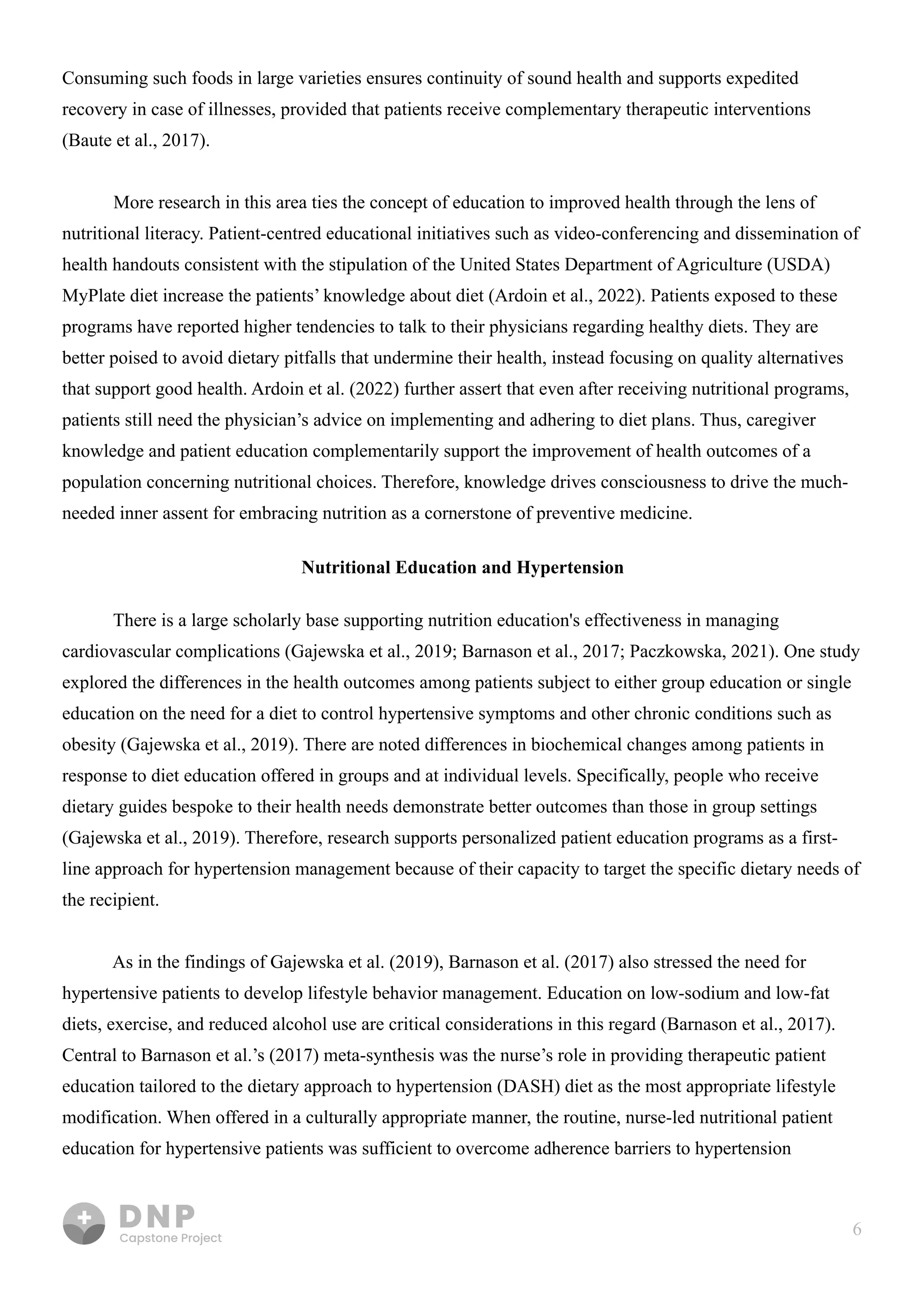 6
Consuming such foods in large varieties ensures continuity of sound health and supports expedited
recovery in case of illnesses, provided that patients receive complementary therapeutic interventions
(Baute et al., 2017). 


More research in this area ties the concept of education to improved health through the lens of
nutritional literacy. Patient-centred educational initiatives such as video-conferencing and dissemination of
health handouts consistent with the stipulation of the United States Department of Agriculture (USDA)
MyPlate diet increase the patients’ knowledge about diet (Ardoin et al., 2022). Patients exposed to these
programs have reported higher tendencies to talk to their physicians regarding healthy diets. They are
better poised to avoid dietary pitfalls that undermine their health, instead focusing on quality alternatives
that support good health. Ardoin et al. (2022) further assert that even after receiving nutritional programs,
patients still need the physician’s advice on implementing and adhering to diet plans. Thus, caregiver
knowledge and patient education complementarily support the improvement of health outcomes of a
population concerning nutritional choices. Therefore, knowledge drives consciousness to drive the much-
needed inner assent for embracing nutrition as a cornerstone of preventive medicine.

Nutritional Education and Hypertension
There is a large scholarly base supporting nutrition education's effectiveness in managing
cardiovascular complications (Gajewska et al., 2019; Barnason et al., 2017; Paczkowska, 2021). One study
explored the differences in the health outcomes among patients subject to either group education or single
education on the need for a diet to control hypertensive symptoms and other chronic conditions such as
obesity (Gajewska et al., 2019). There are noted differences in biochemical changes among patients in
response to diet education offered in groups and at individual levels. Specifically, people who receive
dietary guides bespoke to their health needs demonstrate better outcomes than those in group settings
(Gajewska et al., 2019). Therefore, research supports personalized patient education programs as a first-
line approach for hypertension management because of their capacity to target the specific dietary needs of
the recipient. 


As in the findings of Gajewska et al. (2019), Barnason et al. (2017) also stressed the need for
hypertensive patients to develop lifestyle behavior management. Education on low-sodium and low-fat
diets, exercise, and reduced alcohol use are critical considerations in this regard (Barnason et al., 2017).
Central to Barnason et al.’s (2017) meta-synthesis was the nurse’s role in providing therapeutic patient
education tailored to the dietary approach to hypertension (DASH) diet as the most appropriate lifestyle
modification. When offered in a culturally appropriate manner, the routine, nurse-led nutritional patient
education for hypertensive patients was sufficient to overcome adherence barriers to hypertension
 