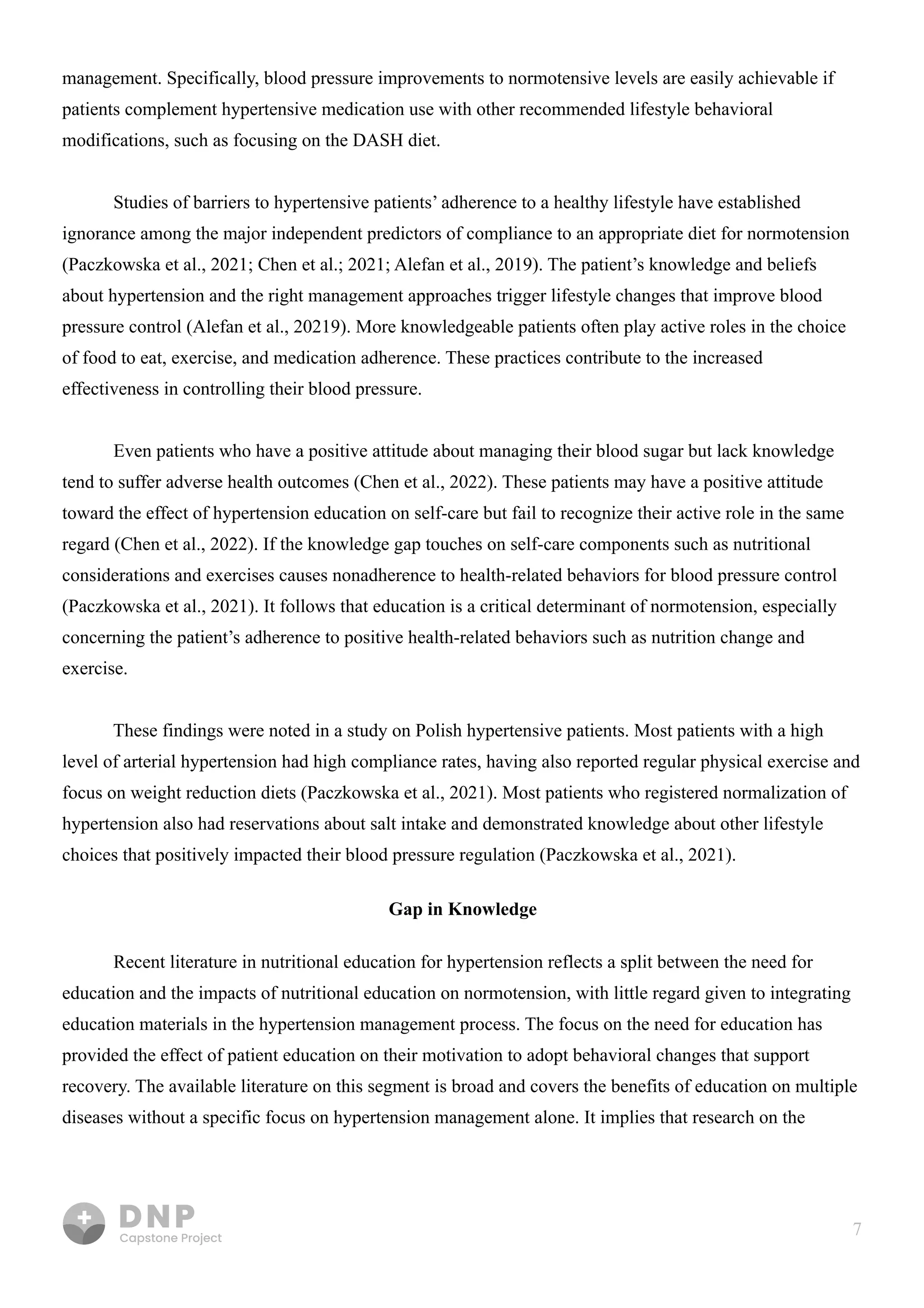 7
management. Specifically, blood pressure improvements to normotensive levels are easily achievable if
patients complement hypertensive medication use with other recommended lifestyle behavioral
modifications, such as focusing on the DASH diet.


Studies of barriers to hypertensive patients’ adherence to a healthy lifestyle have established
ignorance among the major independent predictors of compliance to an appropriate diet for normotension
(Paczkowska et al., 2021; Chen et al.; 2021; Alefan et al., 2019). The patient’s knowledge and beliefs
about hypertension and the right management approaches trigger lifestyle changes that improve blood
pressure control (Alefan et al., 20219). More knowledgeable patients often play active roles in the choice
of food to eat, exercise, and medication adherence. These practices contribute to the increased
effectiveness in controlling their blood pressure. 


Even patients who have a positive attitude about managing their blood sugar but lack knowledge
tend to suffer adverse health outcomes (Chen et al., 2022). These patients may have a positive attitude
toward the effect of hypertension education on self-care but fail to recognize their active role in the same
regard (Chen et al., 2022). If the knowledge gap touches on self-care components such as nutritional
considerations and exercises causes nonadherence to health-related behaviors for blood pressure control
(Paczkowska et al., 2021). It follows that education is a critical determinant of normotension, especially
concerning the patient’s adherence to positive health-related behaviors such as nutrition change and
exercise. 


These findings were noted in a study on Polish hypertensive patients. Most patients with a high
level of arterial hypertension had high compliance rates, having also reported regular physical exercise and
focus on weight reduction diets (Paczkowska et al., 2021). Most patients who registered normalization of
hypertension also had reservations about salt intake and demonstrated knowledge about other lifestyle
choices that positively impacted their blood pressure regulation (Paczkowska et al., 2021).



Gap in Knowledge
Recent literature in nutritional education for hypertension reflects a split between the need for
education and the impacts of nutritional education on normotension, with little regard given to integrating
education materials in the hypertension management process. The focus on the need for education has
provided the effect of patient education on their motivation to adopt behavioral changes that support
recovery. The available literature on this segment is broad and covers the benefits of education on multiple
diseases without a specific focus on hypertension management alone. It implies that research on the 

 