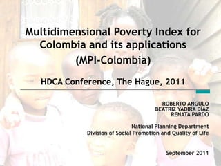 Multidimensional Poverty Index for
  Colombia and its applications
         (MPI-Colombia)
   HDCA Conference, The Hague, 2011

                                         ROBERTO ANGULO
                                       BEATRIZ YADIRA DÍAZ
                                            RENATA PARDO

                               National Planning Department
             Division of Social Promotion and Quality of Life


                                            September 2011
 