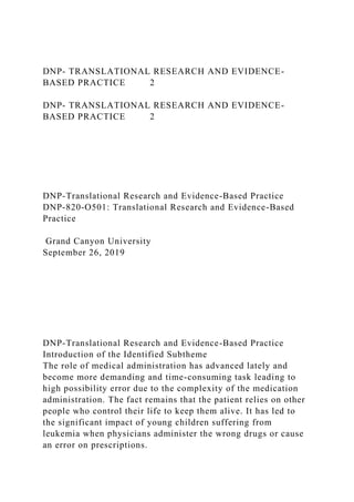 DNP- TRANSLATIONAL RESEARCH AND EVIDENCE-
BASED PRACTICE 2
DNP- TRANSLATIONAL RESEARCH AND EVIDENCE-
BASED PRACTICE 2
DNP-Translational Research and Evidence-Based Practice
DNP-820-O501: Translational Research and Evidence-Based
Practice
Grand Canyon University
September 26, 2019
DNP-Translational Research and Evidence-Based Practice
Introduction of the Identified Subtheme
The role of medical administration has advanced lately and
become more demanding and time-consuming task leading to
high possibility error due to the complexity of the medication
administration. The fact remains that the patient relies on other
people who control their life to keep them alive. It has led to
the significant impact of young children suffering from
leukemia when physicians administer the wrong drugs or cause
an error on prescriptions.
 