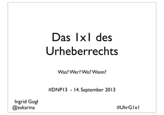 Das 1x1 des
Urheberrechts
Was? Wer? Wo? Wann?
#DNP13 - 14. September 2013
#UhrG1x1
Ingrid Gogl
@eskarina
 
