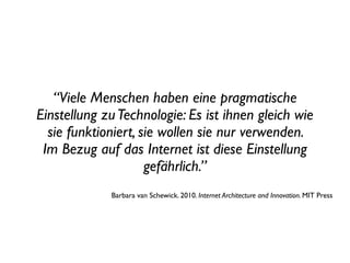“Viele Menschen haben eine pragmatische
Einstellung zu Technologie: Es ist ihnen gleich wie
  sie funktioniert, sie wollen sie nur verwenden.
 Im Bezug auf das Internet ist diese Einstellung
                     gefährlich.”
             Barbara van Schewick. 2010. Internet Architecture and Innovation. MIT Press
 