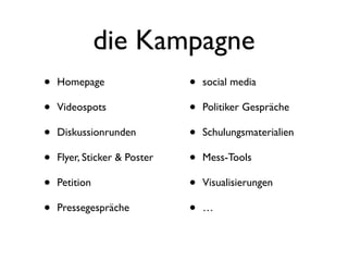 die Kampagne
•   Homepage                  •   social media

•   Videospots                •   Politiker Gespräche

•   Diskussionrunden          •   Schulungsmaterialien

•   Flyer, Sticker & Poster   •   Mess-Tools

•   Petition                  •   Visualisierungen

•   Pressegespräche           •   …
 