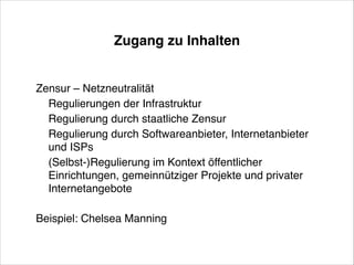 Zugang zu Inhalten

Zensur – Netzneutralität!
Regulierungen der Infrastruktur!
Regulierung durch staatliche Zensur!
Regulierung durch Softwareanbieter, Internetanbieter
und ISPs!
(Selbst-)Regulierung im Kontext öffentlicher
Einrichtungen, gemeinnütziger Projekte und privater
Internetangebote!
!

Beispiel: Chelsea Manning

 